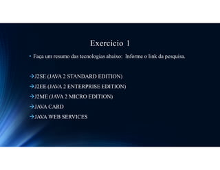 Exercício 1
• Faça um resumo das tecnologias abaixo: Informe o link da pesquisa.
J2SE (JAVA 2 STANDARD EDITION)
J2EE (JAVA 2 ENTERPRISE EDITION)
J2ME (JAVA 2 MICRO EDITION)
JAVA CARD
JAVA WEB SERVICES
 