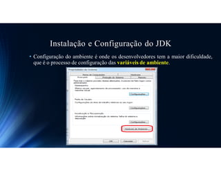 Instalação e Configuração do JDK
• Configuração do ambiente é onde os desenvolvedores tem a maior dificuldade,
que é o processo de configuração das variáveis de ambiente.
 