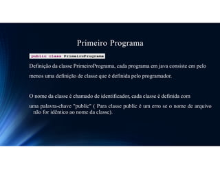 Primeiro Programa
Definição da classe PrimeiroPrograma, cada programa em java consiste em pelo
menos uma definição de classe que é definida pelo programador.
O nome da classe é chamado de identificador, cada classe é definida com
uma palavra-chave "public" ( Para classe public é um erro se o nome de arquivo
não for idêntico ao nome da classe).
 