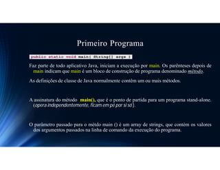 Primeiro Programa
Faz parte de todo aplicativo Java, iniciam a execução por main. Os parênteses depois de
main indicam que main é um bloco de construção de programa denominado método.
As definições de classe de Java normalmente contêm um ou mais métodos.
A assinatura do método main(), que é o ponto de partida para um programa stand-alone.
(opera independentemente, ficam em pé por si só ).
O parâmetro passado para o métdo main () é um array de strings, que contém os valores
dos argumentos passados na linha de comando da execução do programa.
 