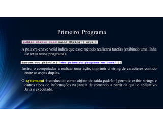 Primeiro Programa
A palavra-chave void indica que esse método realizará tarefas (exibindo uma linha
de texto nesse programa).
Instrui o computador a realizar uma ação, imprimir o string de caracteres contido
entre as aspas duplas.
O system.out é conhecido como objeto de saída padrão ( permite exibir strings e
outros tipos de informações na janela de comando a partir da qual o aplicativo
Java é executado.
 