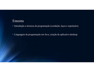 Ementa
• Introdução a técnicas de programação (condição, laços e repetições)
• Linguagem de programação em Java, criação de aplicativo desktop
 