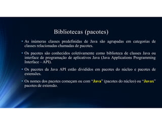 Bibliotecas (pacotes)
• As inúmeras classes predefinidas de Java são agrupadas em categorias de
classes relacionadas chamadas de pacotes.
• Os pacotes são conhecidos coletivamente como biblioteca de classes Java ou
interface de programação de aplicativos Java (Java Applications Programming
Interface – API).
• Os pacotes da Java API estão divididos em pacotes do núcleo e pacotes de
extensões.
• Os nomes dos pacotes começam ou com “Java” (pacotes do núcleo) ou “Javax”
pacotes de extensão.
 