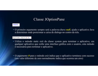 Classe JOptionPane
• O primeiro argumento sempre será a palavra-chave null, ajuda o aplicativo Java
a determinar onde posicionar a caixa de dialogo no centro da tela.
• Utiliza o método static exit da classe system para terminar o aplicativo, em
qualquer aplicativo que exibe uma interface gráfica com o usuário, esta método
é necessária para terminar o aplicativo.
• O argumento 0 para o método exit indica que o aplicativo terminou com sucesso
(um valor diferente de zero normalmente indica que ocorreu um erro)
 