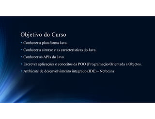 Objetivo do Curso
• Conhecer a plataforma Java.
• Conhecer a sintaxe e as características do Java.
• Conhecer as APIs do Java.
• Escrever aplicações e conceitos da POO (Programação Orientada a Objetos.
• Ambiente de desenvolvimento integrado (IDE) - Netbeans
 