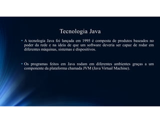 Tecnologia Java
• A tecnologia Java foi lançada em 1995 é composta de produtos baseados no
poder da rede e na ideia de que um software deveria ser capaz de rodar em
diferentes máquinas, sistemas e dispositivos.
• Os programas feitos em Java rodam em diferentes ambientes graças a um
componente da plataforma chamada JVM (Java Virtual Machine).
 