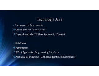 Tecnologia Java
• Linguagem de Programação
Criada pela sun Microsystems
Especificada pela JCP (Java Community Process)
• Plataforma
Ferramentas
APIs ( Application Programming Interface)
Ambiente de exercução – JRE (Java Runtime Environment)
 