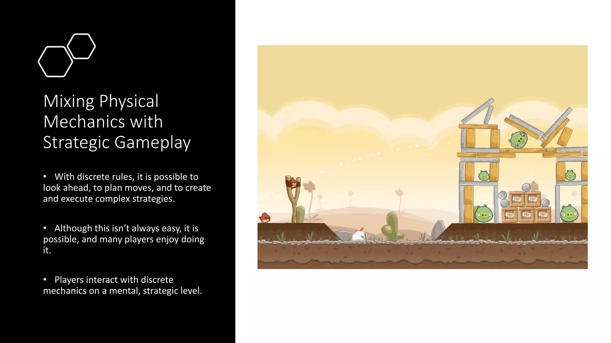 Mixing Physical
Mechanics with
Strategic Gameplay
• With discrete rules, it is possible to
look ahead, to plan moves, and to create
and execute complex strategies.
• Although this isn’t always easy, it is
possible, and many players enjoy doing
it.
• Players interact with discrete
mechanics on a mental, strategic level.
 