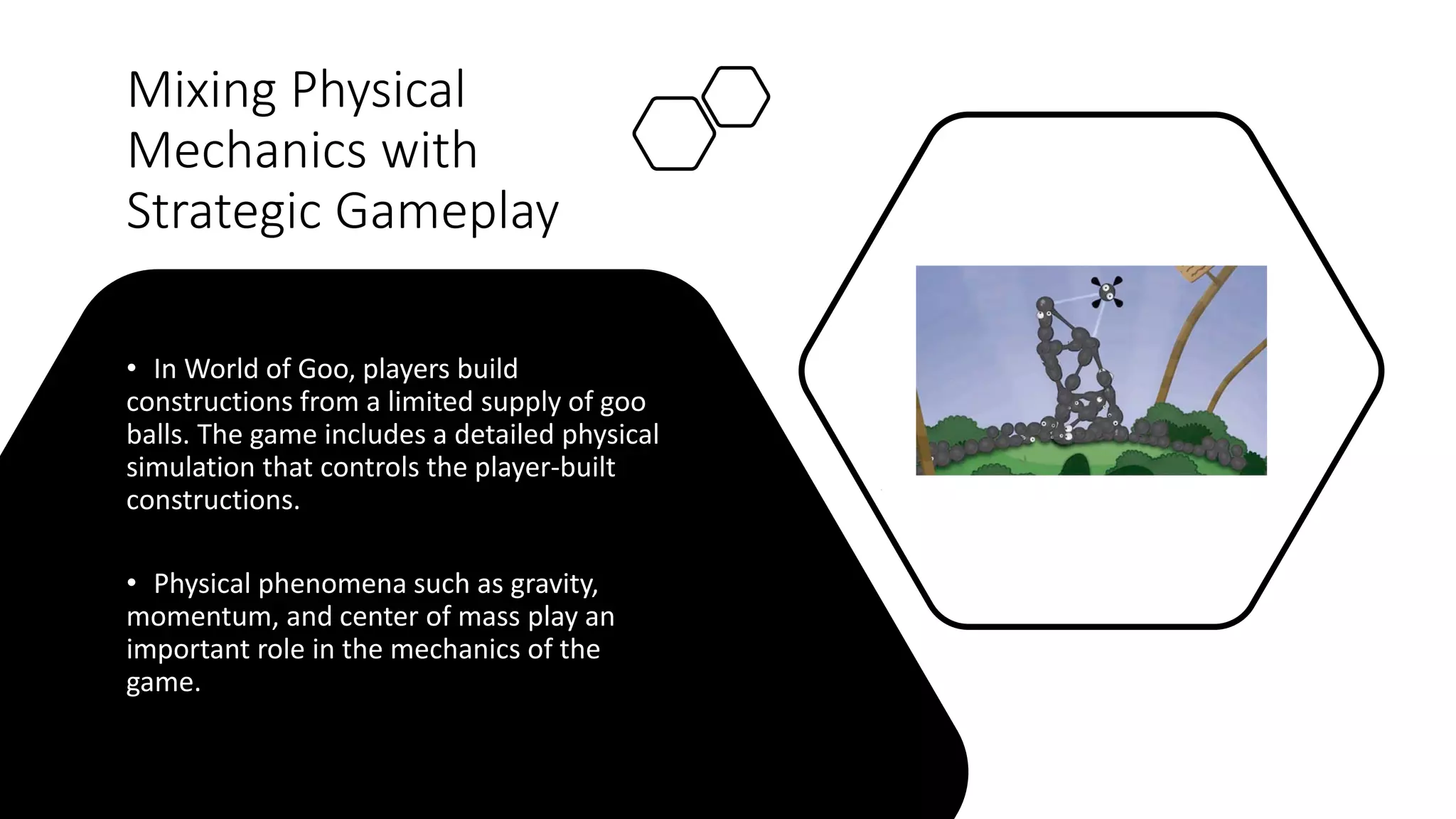 Mixing Physical
Mechanics with
Strategic Gameplay
• In World of Goo, players build
constructions from a limited supply of goo
balls. The game includes a detailed physical
simulation that controls the player-built
constructions.
• Physical phenomena such as gravity,
momentum, and center of mass play an
important role in the mechanics of the
game.
 