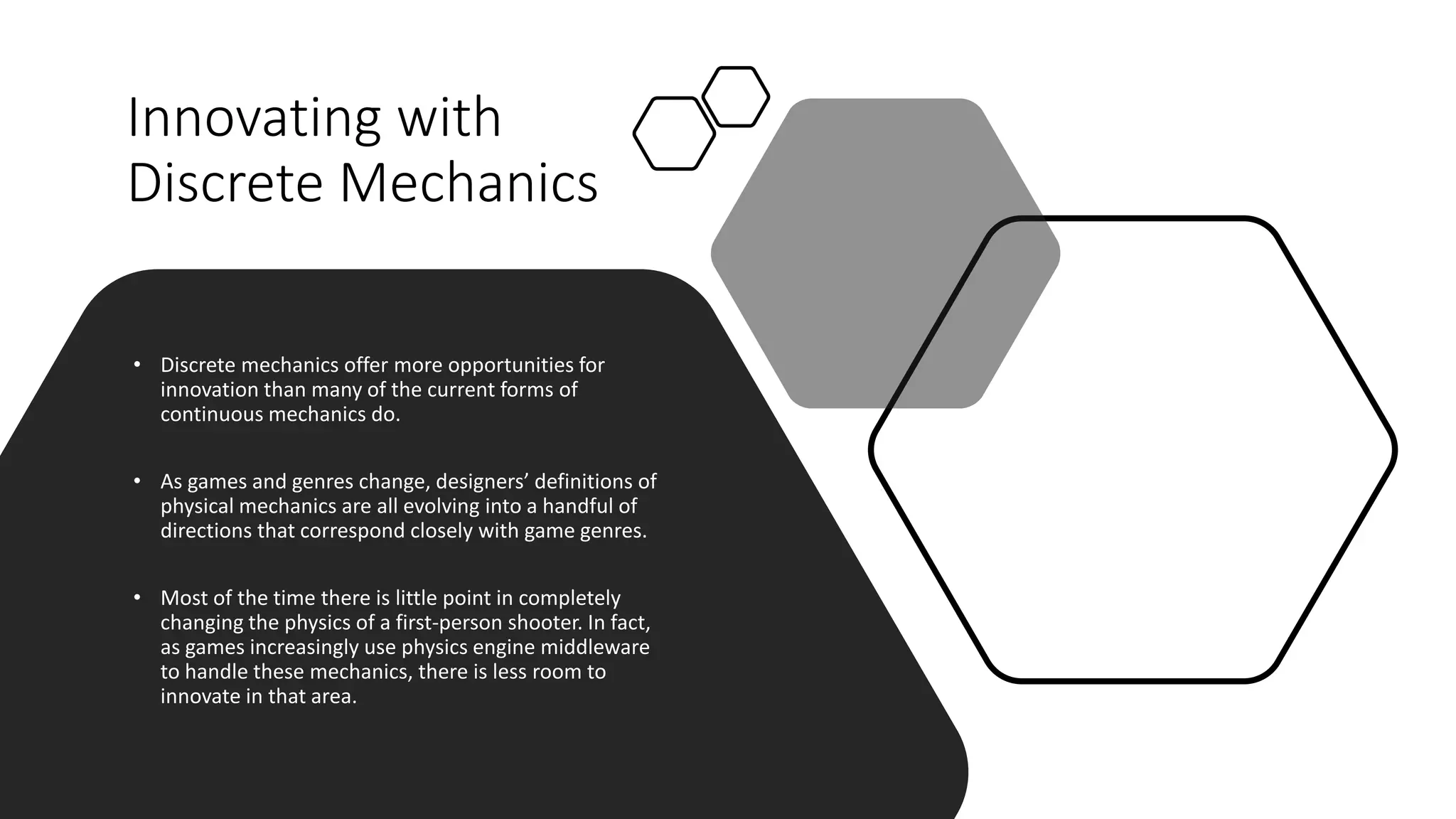 Innovating with
Discrete Mechanics
• Discrete mechanics offer more opportunities for
innovation than many of the current forms of
continuous mechanics do.
• As games and genres change, designers’ definitions of
physical mechanics are all evolving into a handful of
directions that correspond closely with game genres.
• Most of the time there is little point in completely
changing the physics of a first-person shooter. In fact,
as games increasingly use physics engine middleware
to handle these mechanics, there is less room to
innovate in that area.
 