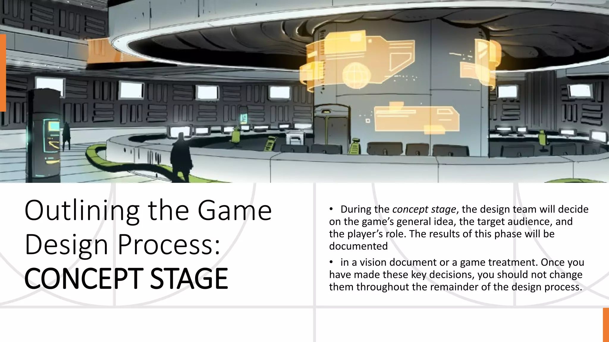 Outlining the Game
Design Process:
CONCEPT STAGE
• During the concept stage, the design team will decide
on the game’s general idea, the target audience, and
the player’s role. The results of this phase will be
documented
• in a vision document or a game treatment. Once you
have made these key decisions, you should not change
them throughout the remainder of the design process.
 