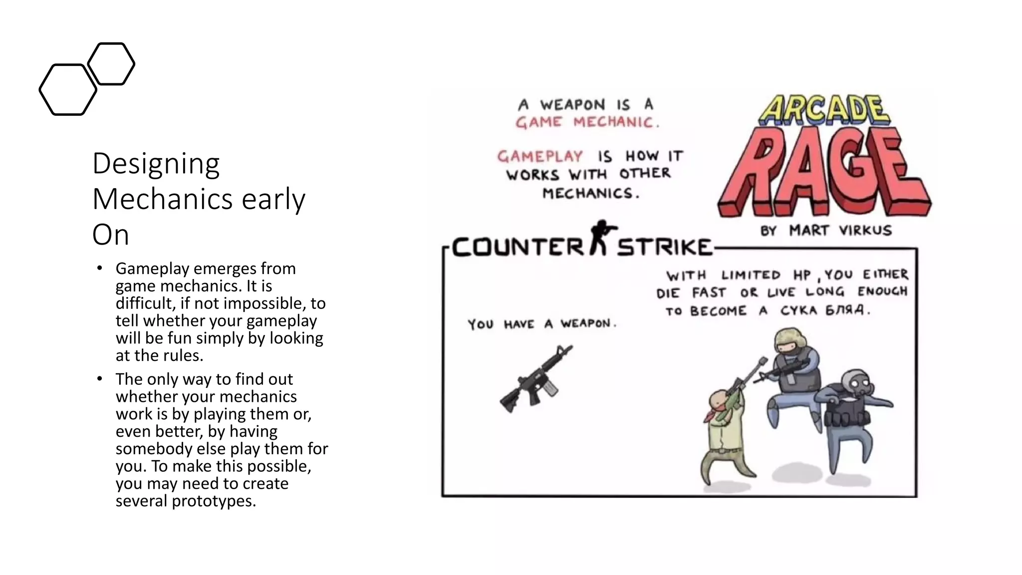 Designing
Mechanics early
On
• Gameplay emerges from
game mechanics. It is
difficult, if not impossible, to
tell whether your gameplay
will be fun simply by looking
at the rules.
• The only way to find out
whether your mechanics
work is by playing them or,
even better, by having
somebody else play them for
you. To make this possible,
you may need to create
several prototypes.
 