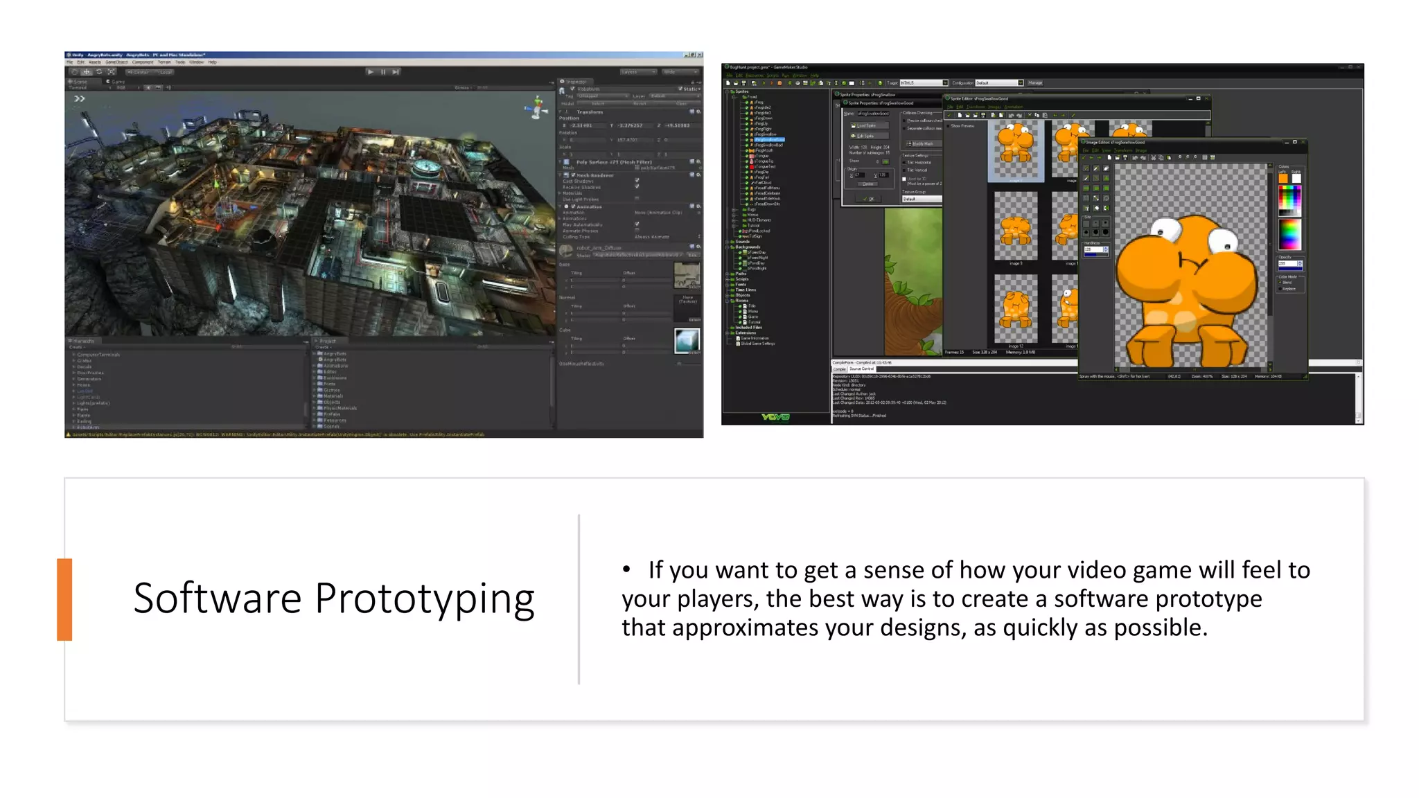 Software Prototyping
• If you want to get a sense of how your video game will feel to
your players, the best way is to create a software prototype
that approximates your designs, as quickly as possible.
 