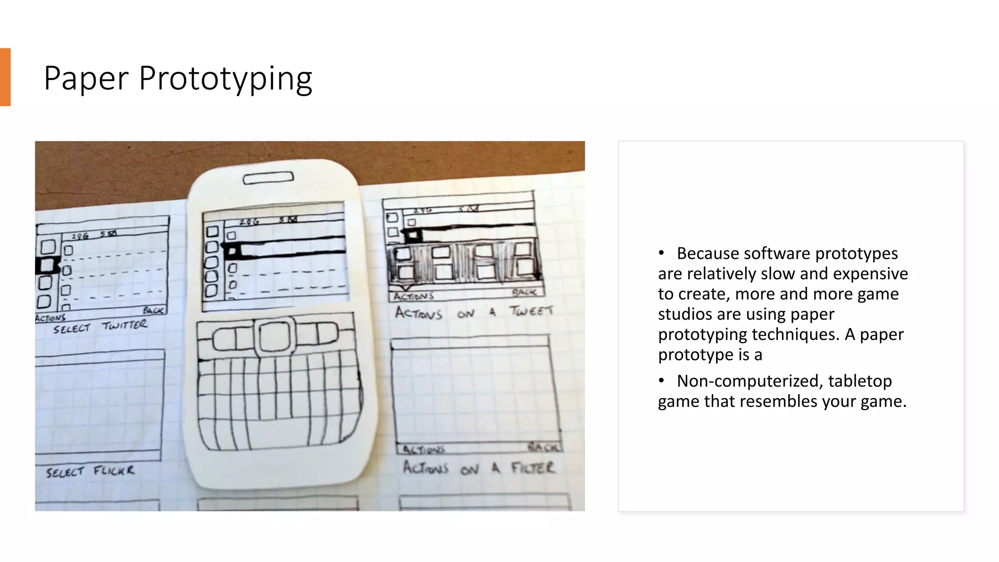 Paper Prototyping
• Because software prototypes
are relatively slow and expensive
to create, more and more game
studios are using paper
prototyping techniques. A paper
prototype is a
• Non-computerized, tabletop
game that resembles your game.
 