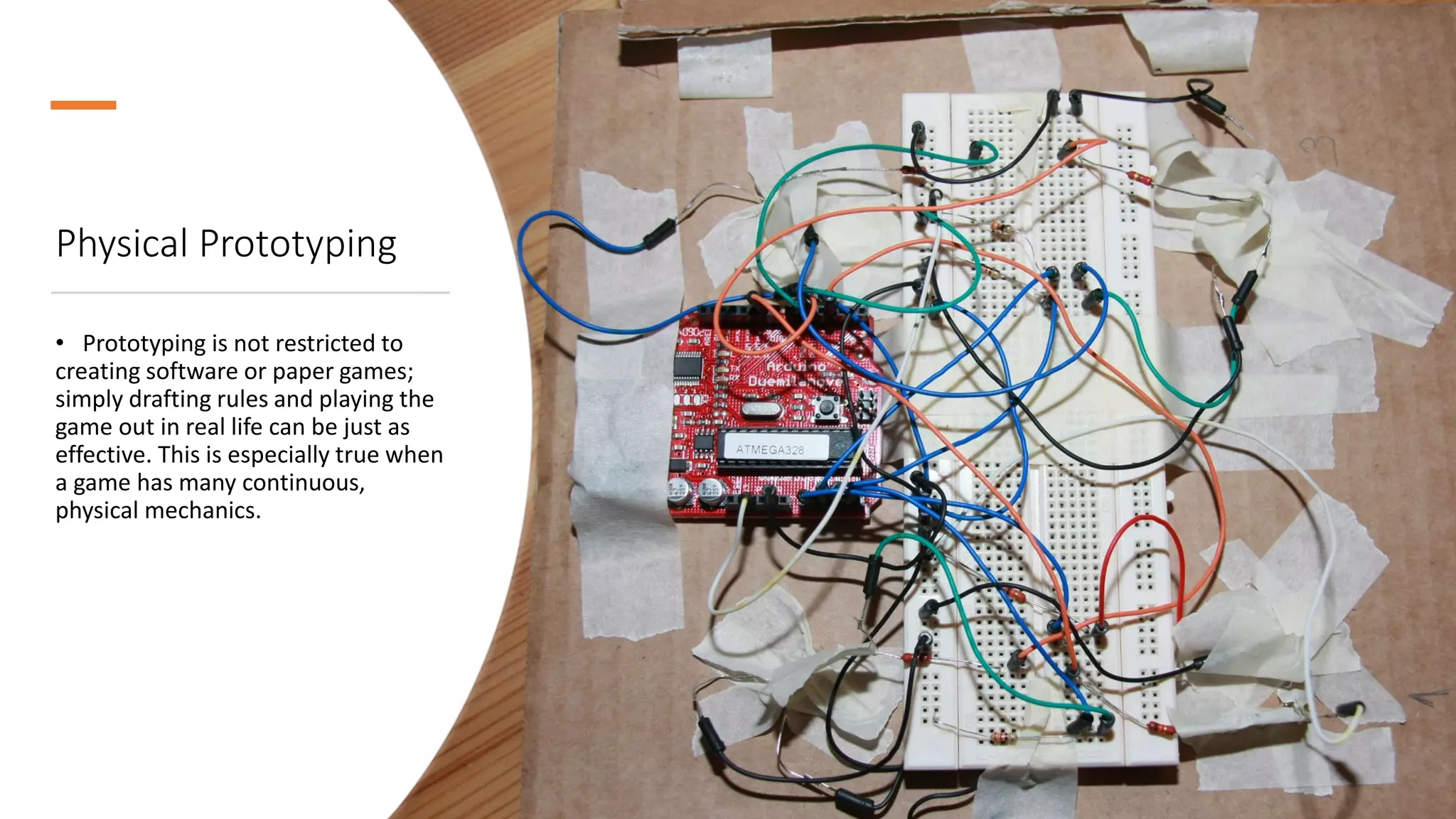 Physical Prototyping
• Prototyping is not restricted to
creating software or paper games;
simply drafting rules and playing the
game out in real life can be just as
effective. This is especially true when
a game has many continuous,
physical mechanics.
 