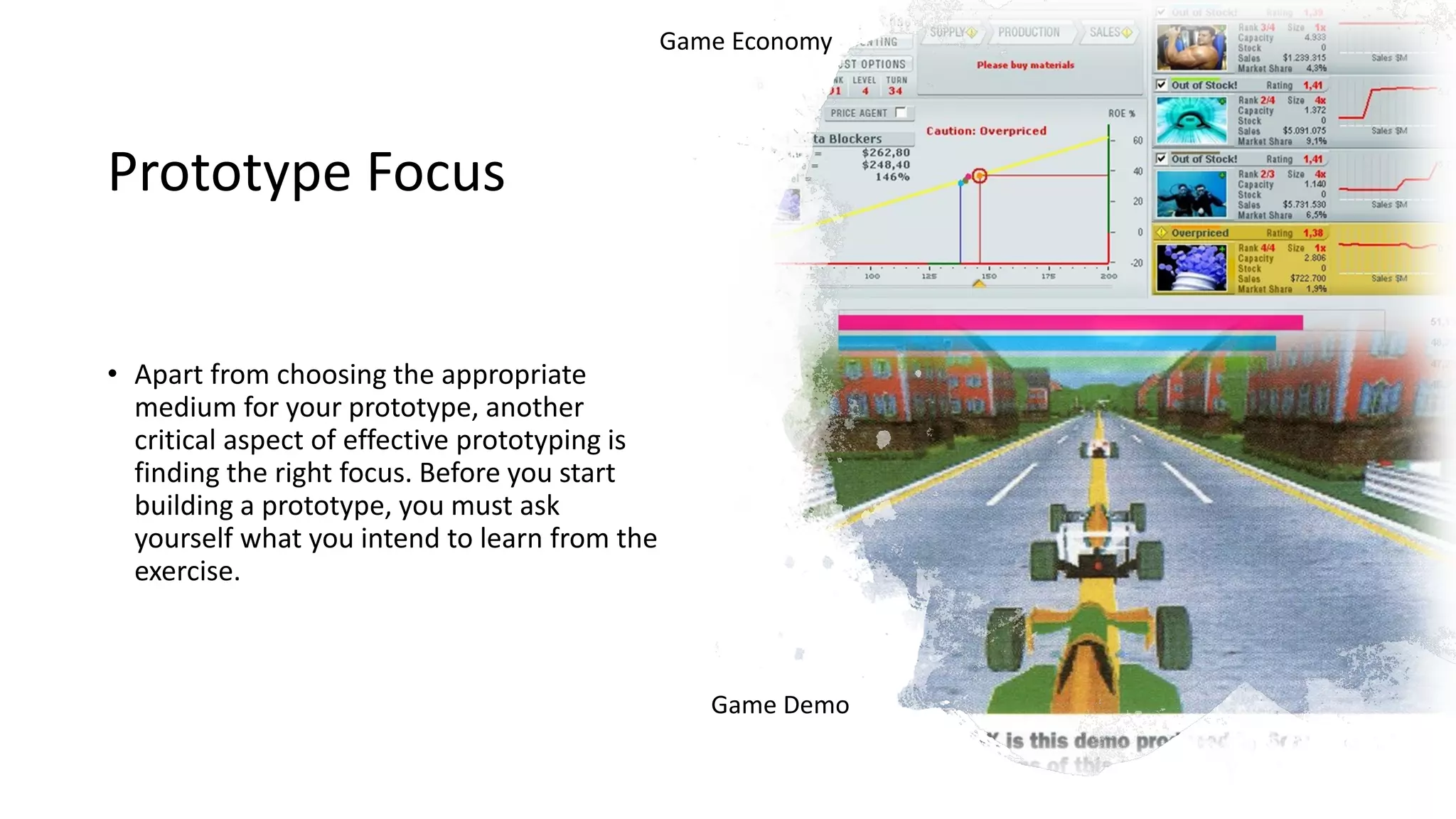 Prototype Focus
• Apart from choosing the appropriate
medium for your prototype, another
critical aspect of effective prototyping is
finding the right focus. Before you start
building a prototype, you must ask
yourself what you intend to learn from the
exercise.
Game Economy
Game Demo
 