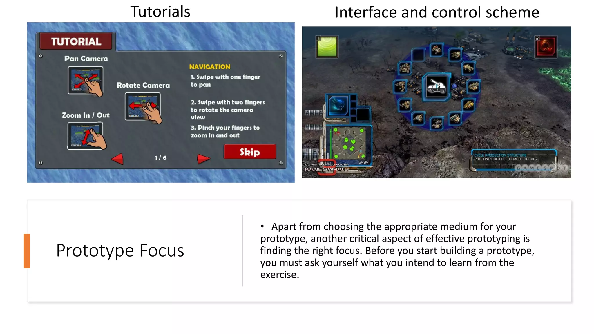 Prototype Focus
• Apart from choosing the appropriate medium for your
prototype, another critical aspect of effective prototyping is
finding the right focus. Before you start building a prototype,
you must ask yourself what you intend to learn from the
exercise.
Tutorials Interface and control scheme
 