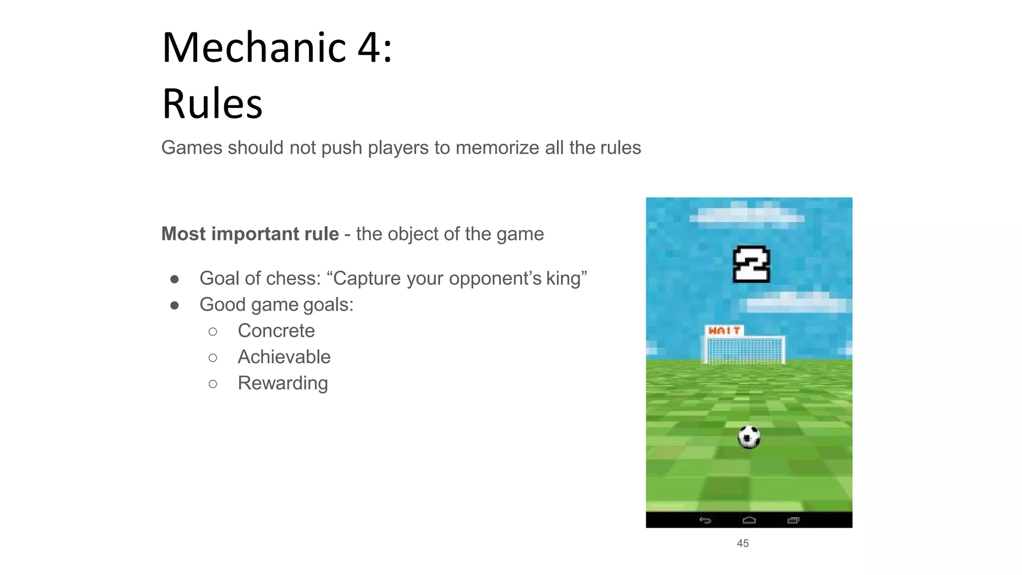 Mechanic 4:
Rules
Games should not push players to memorize all the rules
Most important rule - the object of the game
● Goal of chess: “Capture your opponent’s king”
● Good game goals:
○ Concrete
○ Achievable
○ Rewarding
45
 