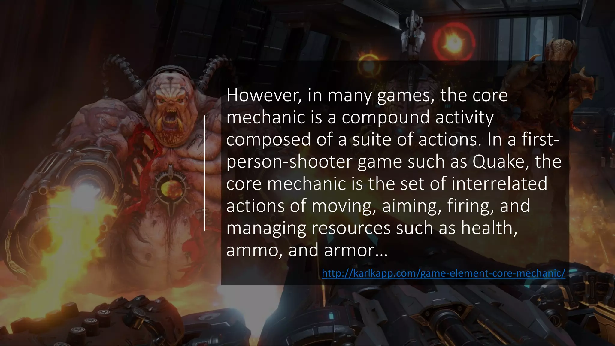 However, in many games, the core
mechanic is a compound activity
composed of a suite of actions. In a first-
person-shooter game such as Quake, the
core mechanic is the set of interrelated
actions of moving, aiming, firing, and
managing resources such as health,
ammo, and armor…
http://karlkapp.com/game-element-core-mechanic/
 