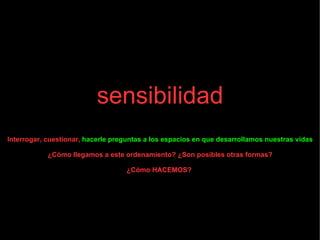sensibilidad Interrogar, cuestionar,  hacerle preguntas a los espacios en que desarrollamos nuestras vidas ¿Cómo llegamos a este ordenamiento? ¿Son posibles otras formas? ¿Cómo HACEMOS?  