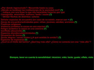 ¿Por donde ingresa/sale? / Recorrido hasta su casa ¿Dónde se localizan las instituciones de la sociedad civil?  (*) - indique con una frase lo que ella hace/debe hacer/su por qué Coreografia, recorridos: mañana / tarde / noche  (*) - Utilizar flechas de distintos- colores Señalar espacios de encuentro (en caso de no existir, marcar con  - )  (*) Zonas de encuentro/actividades para: niños; jovenes; adultos; ancianos  (*) Practicas religiosas Violencia (sintetice la causa en una oracion)  (*) Peligro (sintetice la causa en una oracion)  (*) Conflicto (desarrolle)  (*) Espacios abandonados/olvidados  (*) Ocupacion de tierras  (*) Zonas alegres / zonas tristes (¿A qué sentido le remite?)  (*) Espacios de esperanza  (*) ¿Cual es el limite del barrio? ¿Qué hay más alla? ¿Cómo se conecta con ese “más alla”? Siempre, tener en cuenta la sensibilidad: intuicion; oido; tacto; gusto; olfato, vista 