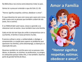 Na Bíblia Deus nos ensina como devemos tratar os pais.
Vamos ler e procurar entender o que diz Eclo 3,1-16.
“Honrar significa respeitar, estimar, obedecer e amar”.
É o que devemos ter para com nosso pai e para com nossa
mãe e para com as pessoas que também cuidam de nós
(avós, tios e outros).
É na FAMILIA QUE você nasce, cresce e aprende a se
relacionar com os outros. Jesus também teve uma familia.
Cada um de nós tem laços de união e compromisso com a
sua família. A família é nosso primeiro mundo.
É preciso cultivar o amor, a solidariedade, o dialogo, a
compreensão e a oração para superar os problemas que
aparecem nas famílias, como desemprego, as doenças e a
separação dos pais.
Devemos também ter carinho para com as pessoas mais
idosas, os doentes, os vizinhos, os professores, os amigos,
os catequistas porque todos eles, e nós também, fazemos
parte da grande família de Deus.
Amor a Família
“Honrar significa
respeitar, estimar,
obedecer e amar”.
 