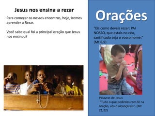 Palavras de Jesus
"Tudo o que pedirdes com fé na
oração, vós o alcançareis". (Mt
21,22)
Orações
"Eis como deveis rezar: PAI
NOSSO, que estais no céu,
santificado seja o vosso nome;"
(Mt 6,9)
Jesus nos ensina a rezar
Para começar os nossos encontros, hoje, iremos
aprender a Rezar.
Você sabe qual foi a principal oração que Jesus
nos ensinou?
 