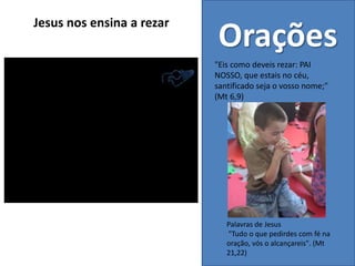 Palavras de Jesus
"Tudo o que pedirdes com fé na
oração, vós o alcançareis". (Mt
21,22)
Orações
"Eis como deveis rezar: PAI
NOSSO, que estais no céu,
santificado seja o vosso nome;"
(Mt 6,9)
Jesus nos ensina a rezar
 