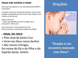 Jesus nos ensina a rezar
Jesus quer que sigamos o seu exemplo porque REZAR é
muito bom!
A oração nos faz ficar mais perto de Deus, nos faz sentir
amados e protegidos por Ele, nos faz mais unidos e mais
irmãos uns dos outros.
Palavras de Jesus
"Tudo o que pedirdes com fé na oração, vós o
alcançareis". (Mt 21,22)
Jesus nos ensina a rezar porque nos ama.
Vamos conhecer as principais orações do católico:
- SINAL DA CRUZ
+ Pelo sinal da Santa Cruz
+ livrai-nos Deus nosso Senhor
+ dos nossos inimigos.
Em nome do Pai e do Filho e do
Espírito Santo. Amém.
Orações
“Oração é um
encontro marcado
com Deus”.
 