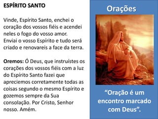 ESPÍRITO SANTO
Vinde, Espírito Santo, enchei o
coração dos vossos fiéis e acendei
neles o fogo do vosso amor.
Enviai o vosso Espírito e tudo será
criado e renovareis a face da terra.
Oremos: Ó Deus, que instruístes os
corações dos vossos fiéis com a luz
do Espírito Santo fazei que
apreciemos corretamente todas as
coisas segundo o mesmo Espírito e
gozemos sempre da Sua
consolação. Por Cristo, Senhor
nosso. Amém.
Orações
“Oração é um
encontro marcado
com Deus”.
 