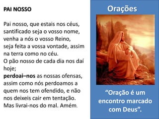 PAI NOSSO
Pai nosso, que estais nos céus,
santificado seja o vosso nome,
venha a nós o vosso Reino,
seja feita a vossa vontade, assim
na terra como no céu.
O pão nosso de cada dia nos daí
hoje;
perdoai–nos as nossas ofensas,
assim como nós perdoamos a
quem nos tem ofendido, e não
nos deixeis cair em tentação.
Mas livrai-nos do mal. Amém.
Orações
“Oração é um
encontro marcado
com Deus”.
 