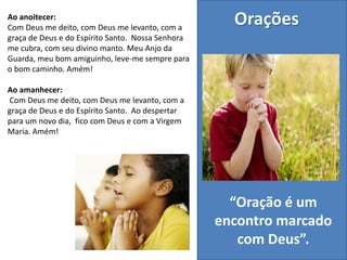 Ao anoitecer:
Com Deus me deito, com Deus me levanto, com a
graça de Deus e do Espírito Santo. Nossa Senhora
me cubra, com seu divino manto. Meu Anjo da
Guarda, meu bom amiguinho, leve-me sempre para
o bom caminho. Amém!
Ao amanhecer:
Com Deus me deito, com Deus me levanto, com a
graça de Deus e do Espírito Santo. Ao despertar
para um novo dia, fico com Deus e com a Virgem
Maria. Amém!
Orações
“Oração é um
encontro marcado
com Deus”.
 