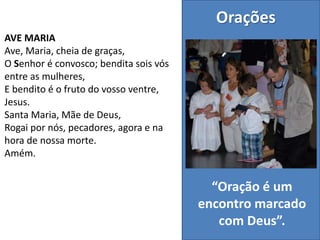 AVE MARIA
Ave, Maria, cheia de graças,
O Senhor é convosco; bendita sois vós
entre as mulheres,
E bendito é o fruto do vosso ventre,
Jesus.
Santa Maria, Mãe de Deus,
Rogai por nós, pecadores, agora e na
hora de nossa morte.
Amém.
Orações
“Oração é um
encontro marcado
com Deus”.
 