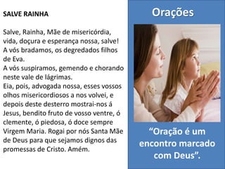 SALVE RAINHA
Salve, Rainha, Mãe de misericórdia,
vida, doçura e esperança nossa, salve!
A vós bradamos, os degredados filhos
de Eva.
A vós suspiramos, gemendo e chorando
neste vale de lágrimas.
Eia, pois, advogada nossa, esses vossos
olhos misericordiosos a nos volvei, e
depois deste desterro mostrai-nos á
Jesus, bendito fruto de vosso ventre, ó
clemente, ó piedosa, ó doce sempre
Virgem Maria. Rogai por nós Santa Mãe
de Deus para que sejamos dignos das
promessas de Cristo. Amém.
Orações
“Oração é um
encontro marcado
com Deus”.
 