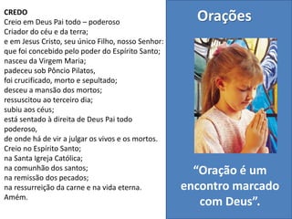 CREDO
Creio em Deus Pai todo – poderoso
Criador do céu e da terra;
e em Jesus Cristo, seu único Filho, nosso Senhor:
que foi concebido pelo poder do Espírito Santo;
nasceu da Virgem Maria;
padeceu sob Pôncio Pilatos,
foi crucificado, morto e sepultado;
desceu a mansão dos mortos;
ressuscitou ao terceiro dia;
subiu aos céus;
está sentado à direita de Deus Pai todo
poderoso,
de onde há de vir a julgar os vivos e os mortos.
Creio no Espírito Santo;
na Santa Igreja Católica;
na comunhão dos santos;
na remissão dos pecados;
na ressurreição da carne e na vida eterna.
Amém.
Orações
“Oração é um
encontro marcado
com Deus”.
 