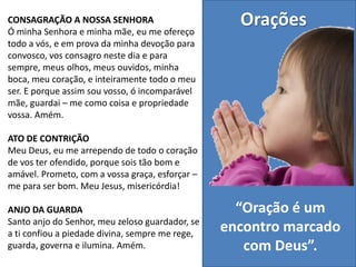 Orações
“Oração é um
encontro marcado
com Deus”.
CONSAGRAÇÃO A NOSSA SENHORA
Ó minha Senhora e minha mãe, eu me ofereço
todo a vós, e em prova da minha devoção para
convosco, vos consagro neste dia e para
sempre, meus olhos, meus ouvidos, minha
boca, meu coração, e inteiramente todo o meu
ser. E porque assim sou vosso, ó incomparável
mãe, guardai – me como coisa e propriedade
vossa. Amém.
ATO DE CONTRIÇÃO
Meu Deus, eu me arrependo de todo o coração
de vos ter ofendido, porque sois tão bom e
amável. Prometo, com a vossa graça, esforçar –
me para ser bom. Meu Jesus, misericórdia!
ANJO DA GUARDA
Santo anjo do Senhor, meu zeloso guardador, se
a ti confiou a piedade divina, sempre me rege,
guarda, governa e ilumina. Amém.
 
