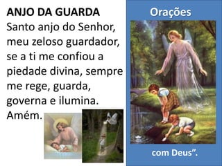 Orações
“Oração é um
encontro marcado
com Deus”.
ANJO DA GUARDA
Santo anjo do Senhor,
meu zeloso guardador,
se a ti me confiou a
piedade divina, sempre
me rege, guarda,
governa e ilumina.
Amém.
 