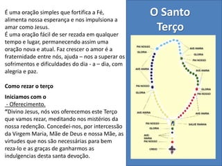O Santo
Terço
É uma oração simples que fortifica a Fé,
alimenta nossa esperança e nos impulsiona a
amar como Jesus.
É uma oração fácil de ser rezada em qualquer
tempo e lugar, permanecendo assim uma
oração nova e atual. Faz crescer o amor é a
fraternidade entre nós, ajuda – nos a superar os
sofrimentos e dificuldades do dia - a – dia, com
alegria e paz.
Como rezar o terço
Iniciamos com o
- Oferecimento.
“Divino Jesus, nós vos oferecemos este Terço
que vamos rezar, meditando nos mistérios da
nossa redenção. Concedei-nos, por intercessão
da Virgem Maria, Mãe de Deus e nossa Mãe, as
virtudes que nos são necessárias para bem
reza-lo e as graças de ganharmos as
indulgencias desta santa devoção.
 