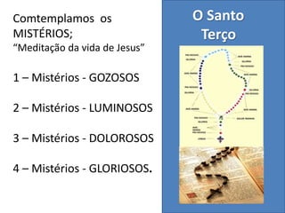 O Santo
Terço
Comtemplamos os
MISTÉRIOS;
“Meditação da vida de Jesus”
1 – Mistérios - GOZOSOS
2 – Mistérios - LUMINOSOS
3 – Mistérios - DOLOROSOS
4 – Mistérios - GLORIOSOS.
 
