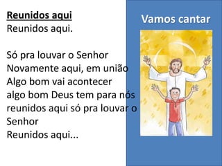 Vamos cantarReunidos aqui
Reunidos aqui.
Só pra louvar o Senhor
Novamente aqui, em união
Algo bom vai acontecer
algo bom Deus tem para nós
reunidos aqui só pra louvar o
Senhor
Reunidos aqui...
 