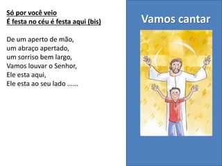 Vamos cantar
Só por você veio
É festa no céu é festa aqui (bis)
De um aperto de mão,
um abraço apertado,
um sorriso bem largo,
Vamos louvar o Senhor,
Ele esta aqui,
Ele esta ao seu lado ......
 