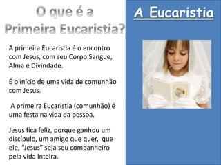 A Eucaristia
A primeira Eucaristia é o encontro
com Jesus, com seu Corpo Sangue,
Alma e Divindade.
É o início de uma vida de comunhão
com Jesus.
A primeira Eucaristia (comunhão) é
uma festa na vida da pessoa.
Jesus fica feliz, porque ganhou um
discípulo, um amigo que quer, que
ele, “Jesus” seja seu companheiro
pela vida inteira.
 
