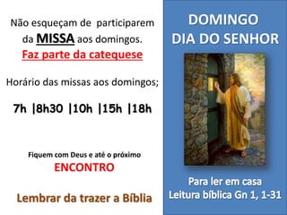 DOMINGO
DIA DO SENHOR
Não esqueçam de participarem
da MISSA aos domingos.
Faz parte da catequese
Horário das missas aos domingos;
7h |8h30 |10h |15h |18h
Fiquem com Deus e até o próximo
ENCONTRO
Lembrar da trazer a Bíblia
 
