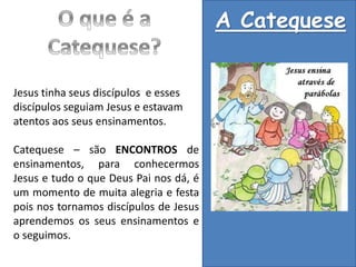 A Catequese
Jesus tinha seus discípulos e esses
discípulos seguiam Jesus e estavam
atentos aos seus ensinamentos.
Catequese – são ENCONTROS de
ensinamentos, para conhecermos
Jesus e tudo o que Deus Pai nos dá, é
um momento de muita alegria e festa
pois nos tornamos discípulos de Jesus
aprendemos os seus ensinamentos e
o seguimos.
 