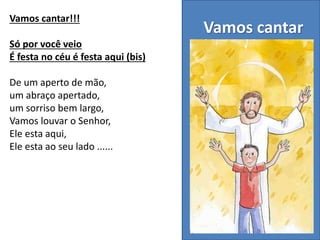 Vamos cantar
Vamos cantar!!!
Só por você veio
É festa no céu é festa aqui (bis)
De um aperto de mão,
um abraço apertado,
um sorriso bem largo,
Vamos louvar o Senhor,
Ele esta aqui,
Ele esta ao seu lado ......
 
