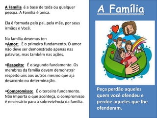 A Família é a base de toda ou qualquer
pessoa. A Família é única.
Ela é formada pelo pai, pela mãe, por seus
irmãos e Você.
Na família devemos ter:
•Amor: É o primeiro fundamento. O amor
não deve ser demonstrado apenas nas
palavras, mas também nas ações.
•Respeito: É o segundo fundamento. Os
membros da família devem demonstrar
respeito uns aos outros mesmo que aja
desacordo ou determinação.
•Compromisso: É o terceiro fundamento.
Não importa o que aconteça, o compromisso
é necessário para a sobrevivência da família.
Peça perdão aqueles
quem você ofendeu e
perdoe aqueles que lhe
ofenderam.
A Família
 