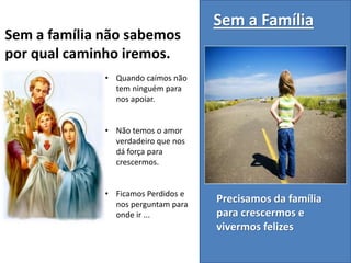 Precisamos da família
para crescermos e
vivermos felizes
Sem a Família
• Quando caímos não
tem ninguém para
nos apoiar.
• Não temos o amor
verdadeiro que nos
dá força para
crescermos.
• Ficamos Perdidos e
nos perguntam para
onde ir ...
Sem a família não sabemos
por qual caminho iremos.
 