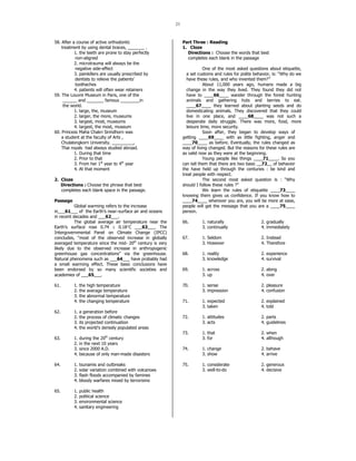 23 
58. After a course of active orthodontic 
treatment by using dental braces, _______ . 
1. the teeth are prone to stay perfectly 
non-aligned 
2. microtrauma will always be the 
negative side-effect 
3. painkillers are usually prescribed by 
dentists to relieve the patients’ 
toothaches 
4. patients will often wear retainers 
59. The Louvre Museum in Paris, one of the 
______ and _______ famous ________in 
the world. 
1. large, the, museum 
2. larger, the more, museums 
3. largest, most, museums 
4. largest, the most, museum 
60. Princess Maha Chakri Sirindhorn was 
a student at the faculty of Arts , 
Chulalongkorn University. _________, 
Thai royals had always studied abroad. 
1. During that time 
2. Prior to that 
3. From her 1st year to 4th year 
4. At that moment 
2. Cloze 
Directions : Choose the phrase that best 
completes each blank space in the passage. 
Passage 
Global warming refers to the increase 
in___61___ of the Earth’s near–surface air and oceans 
in recent decades and ___62___. 
The global average air temperature near the 
Earth’s surface rose 0.74 ± 0.18°C ___63___. The 
Intergovernmental Panel on Climate Change (IPCC) 
concludes, “most of the observed increase in globally 
averaged temperature since the mid- 20th century is very 
likely due to the observed increase in anthropogenic 
greenhouse gas concentrations” via the greenhouse. 
Natural phenomena such as ___64___ have probably had 
a small warming effect. These basic conclusions have 
been endorsed by so many scientific societies and 
academies of ___65___. 
61. 1. the high temperature 
2. the average temperature 
3. the abnormal temperature 
4. the changing temperature 
62. 1. a generation before 
2. the process of climatic changes 
3. its projected continuation 
4. the world’s densely populated areas 
63. 1. during the 20th century 
2. in the next 10 years 
3. since 2000 A.D. 
4. because of only man-made disasters 
64. 1. tsunamis and outbreaks 
2. solar variation combined with volcanoes 
3. flash floods accompanied by famines 
4. bloody warfares mixed by terrorisms 
65. 1. public health 
2. political science 
3. environmental science 
4. sanitary engineering 
Part Three : Reading 
1. Cloze 
Directions : Choose the words that best 
completes each blank in the passage 
One of the most asked questions about etiquette, 
a set customs and rules for polite behavior, is: “Why do we 
have these rules, and who invented them?” 
About 11,000 years ago, humans made a big 
change in the way they lived. They found they did not 
have to ____66____ wander through the forest hunting 
animals and gathering huts and berries to eat. 
____67____ they learned about planting seeds and do 
domesticating animals. They discovered that they could 
live in one place, and ____68____ was not such a 
desperate daily struggle. There was more, food, more 
leisure time, more security. 
Soon after, they began to develop ways of 
getting ____69____ with as little fighting, anger and 
____70____ as before. Eventually, the rules changed as 
way of living changed. But the reasons for these rules are 
as valid now as they were at the beginning. 
Young people like things ____71____. So you 
can tell them that there are two basic __72__ of behavior 
the have held up through the centuries : be kind and 
treat people with respect. 
The second most asked question is : “Why 
should I follow these rules ?” 
We learn the rules of etiquette ____73____ 
knowing them gives us confidence. If you know how to 
____74____ wherever you are, you will be more at ease, 
people will get the message that you are a ____75____ 
person. 
66. 1. naturally 2. gradually 
3. continually 4. immediately 
67. 1. Seldom 2. Instead 
3. However 4. Therefore 
68. 1. reality 2. experience 
3. knowledge 4. survival 
69. 1. across 2. along 
3. up 4. over 
70. 1. sense 2. pleasure 
3. impression 4. confusion 
71. 1. expected 2. explained 
3. taken 4. told 
72. 1. attitudes 2. parts 
3. acts 4. guidelines 
73. 1. that 2. when 
3. for 4. although 
74. 1. change 2. behave 
3. show 4. arrive 
75. 1. considerate 2. generous 
3. well-to-do 4. decisive 
 