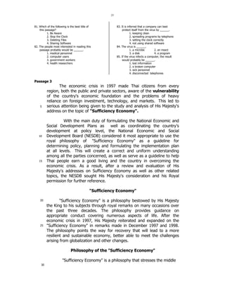 25 
81. Which of the following is the best title of 
this passage? 
5 
10 
15 
20 
25 
30 
1. Be Aware 
2. Stop the Clock 
3. Deleting Files 
4. Sharing Software 
82. The people most interested in reading this 
passage probably would be ______. 
1. medical personnel 
2. computer users 
3. government workers 
4. health researchers 
83. It is inferred that a company can best 
protect itself from the virus by ______. 
1. keeping clean 
2. spreading programs by telephone 
3. setting the clock correctly 
4. not using shared software 
84. The virus is ______. 
1. a microbe 2. an insect 
3. a disk 4. a program 
85. If the virus infects a computer, the result 
would probably be ______. 
1. lost information 
2. a broken computer 
3. sick personnel 
4. disconnected telephones 
Passage 3 
The economic crisis in 1997 made Thai citizens from every 
region, both the public and private sectors, aware of the vulnerability 
of the country's economic foundation and the problems of heavy 
reliance on foreign investment, technology, and markets. This led to 
serious attention being given to the study and analysis of His Majesty's 
address on the topic of Sufficiency Economy. 
With the main duty of formulating the National Economic and 
Social Development Plans as well as coordinating the country's 
development at policy level, the National Economic and Social 
Development Board (NESDB) considered it most appropriate to use the 
royal philosophy of Sufficiency Economy as a guideline for 
determining policy, planning and formulating the implementation plan 
at all levels. This will create a correct and uniform understanding 
among all the parties concerned, as well as serve as a guideline to help 
Thai people earn a good living and the country in overcoming the 
economic crisis. As a result, after a review and evaluation of His 
Majesty's addresses on Sufficiency Economy as well as other related 
topics, the NESDB sought His Majesty's consideration and his Royal 
permission for further reference. 
Sufficiency Economy 
Sufficiency Economy is a philosophy bestowed by His Majesty 
the King to his subjects through royal remarks on many occasions over 
the past three decades. The philosophy provides guidance on 
appropriate conduct covering numerous aspects of life. After the 
economic crisis in 1997, His Majesty reiterated and expanded on the 
Sufficiency Economy in remarks made in December 1997 and 1998. 
The philosophy points the way for recovery that will lead to a more 
resilient and sustainable economy, better able to meet the challenges 
arising from globalization and other changes. 
Philosophy of the Sufficiency Economy 
Sufficiency Economy is a philosophy that stresses the middle 
 