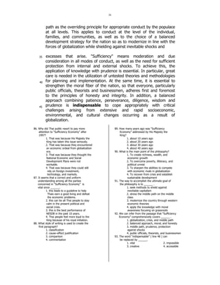 26 
35 
40 
45 
path as the overriding principle for appropriate conduct by the populace 
at all levels. This applies to conduct at the level of the individual, 
families, and communities, as well as to the choice of a balanced 
development strategy for the nation so as to modernize in line with the 
forces of globalization while shielding against inevitable shocks and 
excesses that arise. Sufficiency means moderation and due 
consideration in all modes of conduct, as well as the need for sufficient 
protection from internal and external shocks. To achieve this, the 
application of knowledge with prudence is essential. In particular, great 
care is needed in the utilization of untested theories and methodologies 
for planning and implementation. At the same time, it is essential to 
strengthen the moral fiber of the nation, so that everyone, particularly 
public officials, theorists and businessmen, adheres first and foremost 
to the principles of honesty and integrity. In addition, a balanced 
approach combining patience, perseverance, diligence, wisdom and 
prudence is indispensable to cope appropriately with critical 
challenges arising from extensive and rapid socioeconomic, 
environmental, and cultural changes occurring as a result of 
globalization. 
86. Why did Thai public resort to pay more 
attention to “Sufficiency Economy” after 
1997? 
1. That was because His Majesty the 
King has taken this issue seriously. 
2. That was because they encountered 
an economic ordeal from globalization 
era. 
3. That was because they thought the 
National Economic and Social 
Development Plans were not 
workable. 
4. That was because they could still 
rely on foreign investment, 
technology, and markets. 
87. It seems that a correct and uniform 
understanding among all the parties 
concerned in “Sufficiency Economy” is 
vital since ______. 
1. this leads to a guideline to help 
Thais earn a good living and defeat 
the economic problems. 
2. this can tie all Thai people to stay 
calm in the present political and 
social crisis. 
3. this is the best performance of 
NESDB in the past 10 years. 
4. Thai people feel more loyal to the 
King because of his royal initiation. 
88. What style of writing is used to create the 
first paragraph? 
1. classification 
2. cause–effect justification 
3. comparison 
4. commentation 
89. How many years ago was “Sufficiency 
Economy” addressed by His Majesty the 
King? 
1. about 10 years ago 
2. about 20 years ago 
3. about 30 years ago 
4. about 40 years ago 
90. What is the main point of the philosophy? 
1. To create richness, wealth, and 
economic growth 
2. To overcome poverty, illiteracy, and 
political unrest 
3. To sharpen the abilities to compete 
with economic rivals in globalization 
4. To recover from crisis and establish 
sustainable development 
91. The way to accomplish the ultimate goal of 
the philosophy is to ______ . 
1. seek methods to shield against 
inevitable capitalism 
2. stress the middle path on the middle 
class 
3. modernize the country through western 
economic theories 
4. apply the knowledge with moral 
awareness focusing on grassroots 
92. We can infer from the passage that “Sufficiency 
Economy” comprehensively covers ______ . 
1. globalization, crisis, and middle path 
2. balanced approach, moral, and honesty 
3. middle path, prudence, protection 
against shocks 
4. public officials, theorists, and businessmen 
93. The word “indispensable” ( line 48 ) can 
be replaced by ______. 
1. vital 2. impossible 
3. creative 4. accessible 
 
